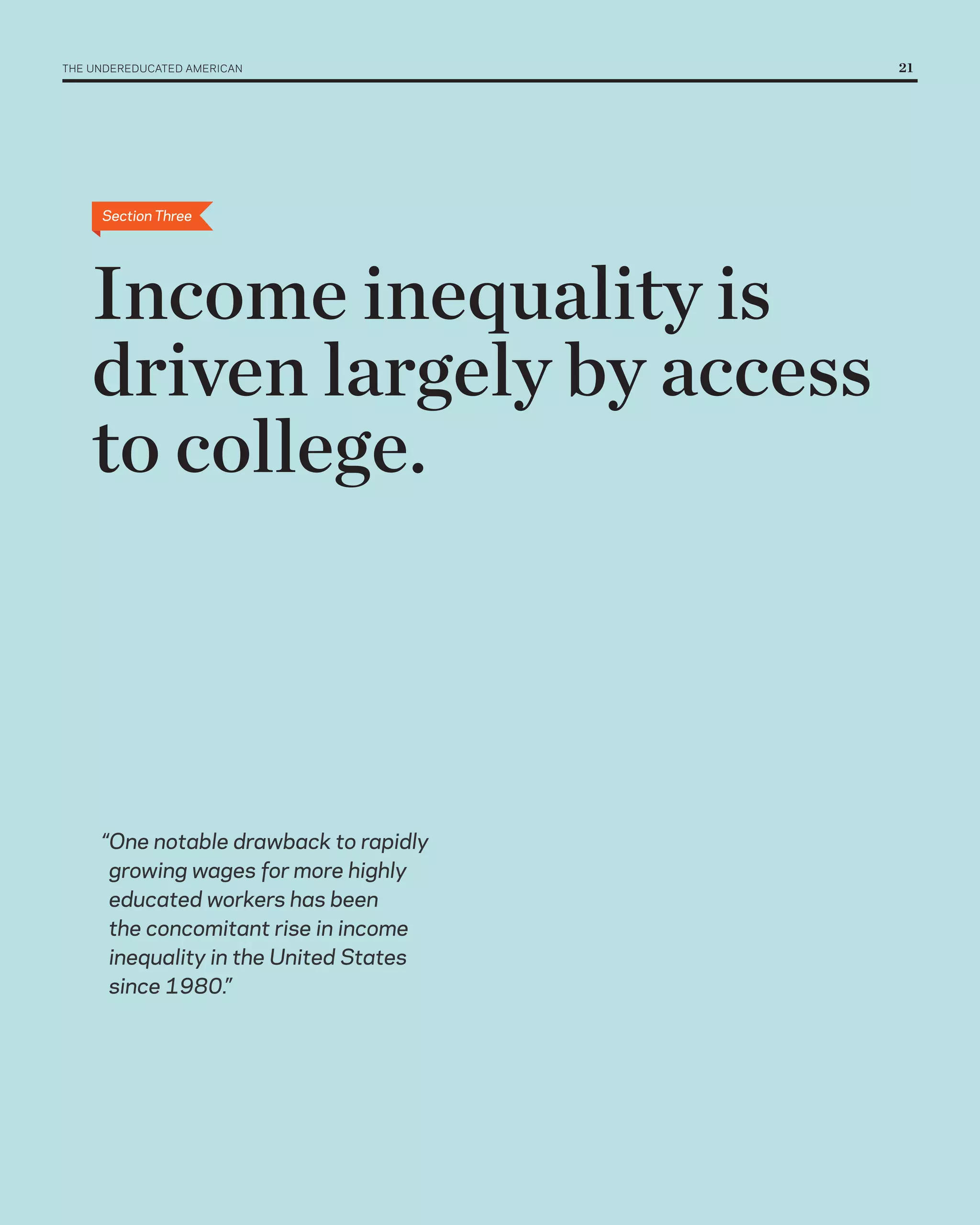THE UNDErEDUCATED AMErICAN 	             21




      Section Three




    Income inequality is
    driven largely by access
    to college.



      “One notable drawback to rapidly
       growing wages for more highly
       educated workers has been
       the concomitant rise in income
       inequality in the United States
       since 1980.”
 