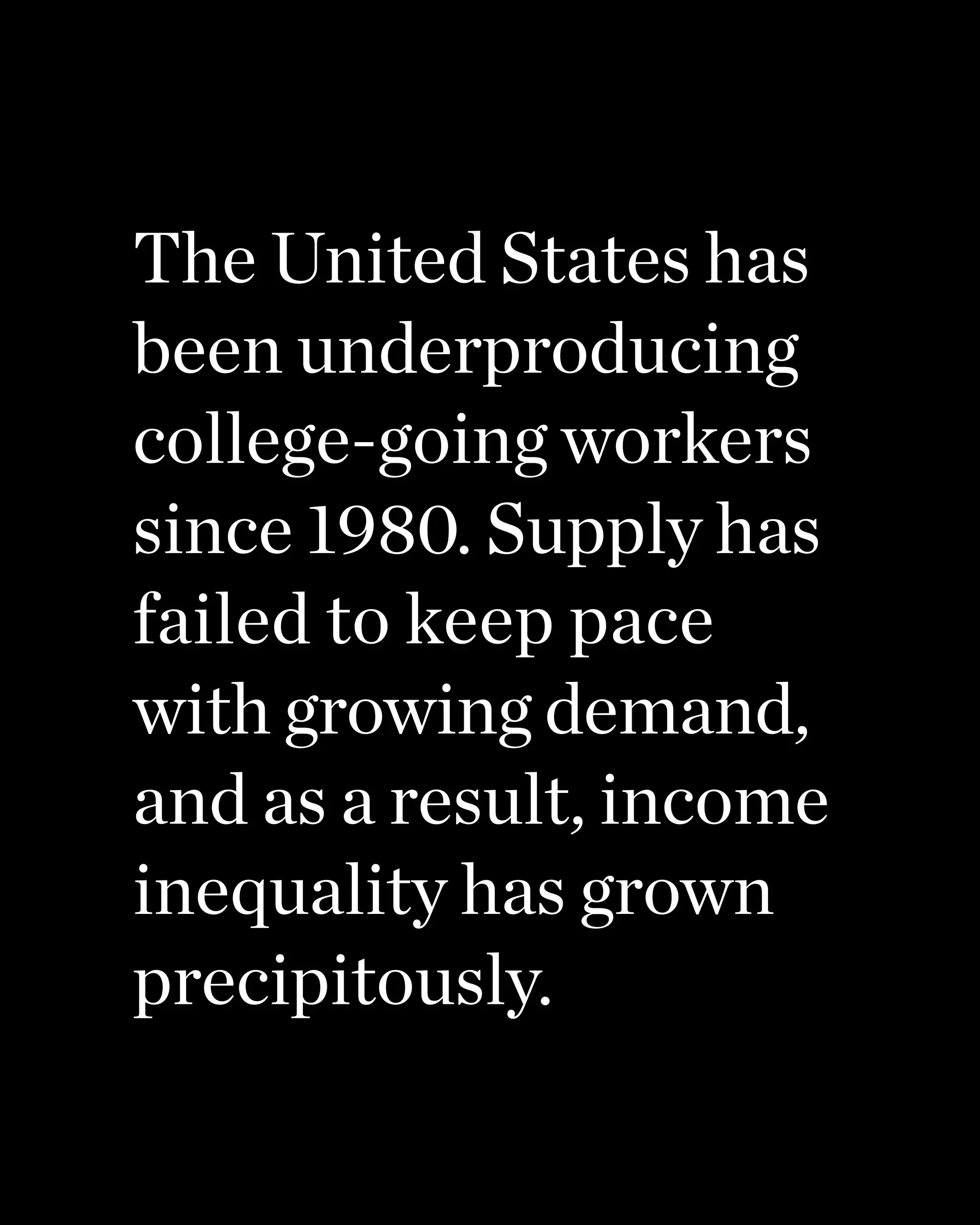 The United States has
been underproducing
college-going workers
since 1980. Supply has
failed to keep pace
with growing demand,
and as a result, income
inequality has grown
precipitously.
 