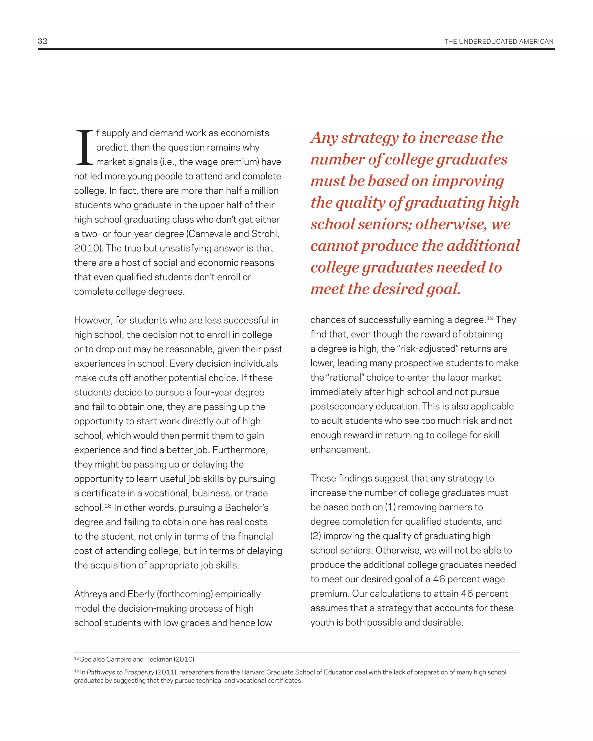 32	                                                                                                                                THE UNDErEDUCATED AMErICAN




      I                                                                               Any strategy to increase the
                f supply and demand work as economists
                predict, then the question remains why
                market signals (i.e., the wage premium) have                          number of college graduates
      not led more young people to attend and complete
      college. In fact, there are more than half a million
                                                                                      must be based on improving
      students who graduate in the upper half of their                                the quality of graduating high
      high school graduating class who don’t get either
      a two- or four-year degree (Carnevale and Strohl,
                                                                                      school seniors; otherwise, we
      2010). The true but unsatisfying answer is that                                 cannot produce the additional
      there are a host of social and economic reasons
      that even qualified students don’t enroll or
                                                                                      college graduates needed to
      complete college degrees.                                                       meet the desired goal.
      However, for students who are less successful in                                chances of successfully earning a degree.19 They
      high school, the decision not to enroll in college                              find that, even though the reward of obtaining
      or to drop out may be reasonable, given their past                              a degree is high, the “risk-adjusted” returns are
      experiences in school. Every decision individuals                               lower, leading many prospective students to make
      make cuts off another potential choice. If these                                the “rational” choice to enter the labor market
      students decide to pursue a four-year degree                                    immediately after high school and not pursue
      and fail to obtain one, they are passing up the                                 postsecondary education. This is also applicable
      opportunity to start work directly out of high                                  to adult students who see too much risk and not
      school, which would then permit them to gain                                    enough reward in returning to college for skill
      experience and find a better job. Furthermore,                                  enhancement.
      they might be passing up or delaying the
      opportunity to learn useful job skills by pursuing                              These findings suggest that any strategy to
      a certificate in a vocational, business, or trade                               increase the number of college graduates must
      school.     18
                       In other words, pursuing a Bachelor’s                          be based both on (1) removing barriers to
      degree and failing to obtain one has real costs                                 degree completion for qualified students, and
      to the student, not only in terms of the financial                              (2) improving the quality of graduating high
      cost of attending college, but in terms of delaying                             school seniors. Otherwise, we will not be able to
      the acquisition of appropriate job skills.                                      produce the additional college graduates needed
                                                                                      to meet our desired goal of a 46 percent wage
      Athreya and Eberly (forthcoming) empirically                                    premium. Our calculations to attain 46 percent
      model the decision-making process of high                                       assumes that a strategy that accounts for these
      school students with low grades and hence low                                   youth is both possible and desirable.


      18
           See also Carneiro and Heckman (2010).
      19
        In Pathways to Prosperity (2011), researchers from the Harvard Graduate School of Education deal with the lack of preparation of many high school
      graduates by suggesting that they pursue technical and vocational certificates.
 
