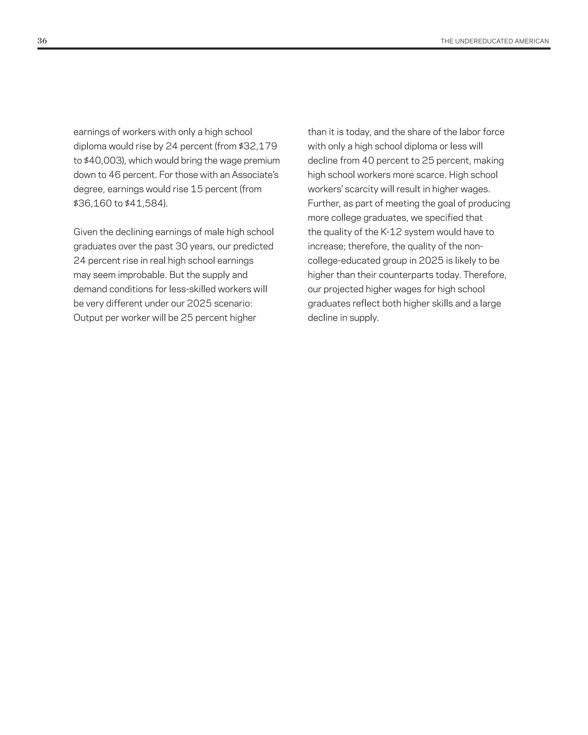 36	                                                                                        THE UNDErEDUCATED AMErICAN




      earnings of workers with only a high school         than it is today, and the share of the labor force
      diploma would rise by 24 percent (from $32,179      with only a high school diploma or less will
      to $40,003), which would bring the wage premium     decline from 40 percent to 25 percent, making
      down to 46 percent. For those with an Associate’s   high school workers more scarce. High school
      degree, earnings would rise 15 percent (from        workers’ scarcity will result in higher wages.
      $36,160 to $41,584).                                Further, as part of meeting the goal of producing
                                                          more college graduates, we specified that
      Given the declining earnings of male high school    the quality of the K-12 system would have to
      graduates over the past 30 years, our predicted     increase; therefore, the quality of the non-
      24 percent rise in real high school earnings        college-educated group in 2025 is likely to be
      may seem improbable. But the supply and             higher than their counterparts today. Therefore,
      demand conditions for less-skilled workers will     our projected higher wages for high school
      be very different under our 2025 scenario:          graduates reflect both higher skills and a large
      Output per worker will be 25 percent higher         decline in supply.
 