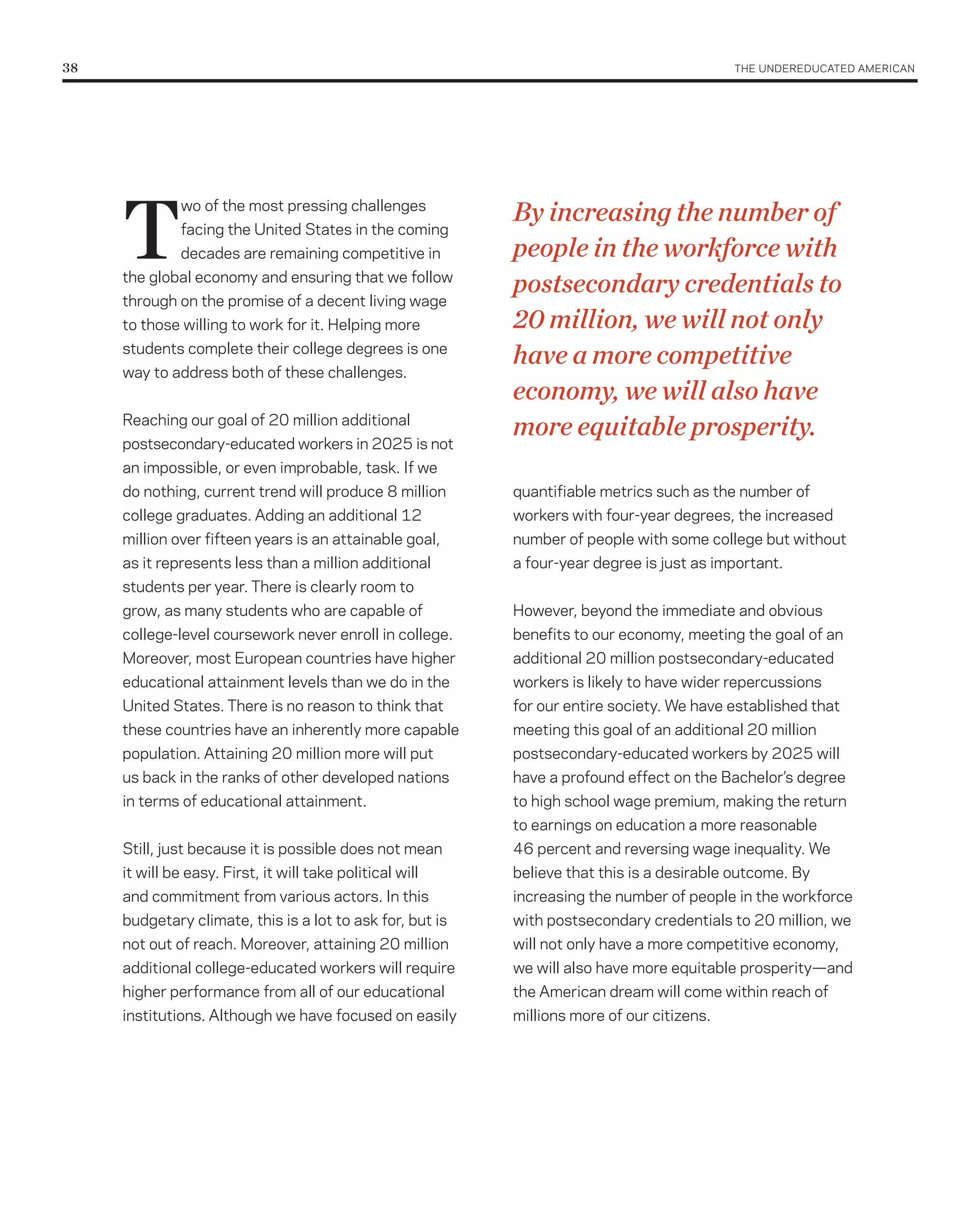 38	                                                                                          THE UNDErEDUCATED AMErICAN




      T                                                     By increasing the number of
                wo of the most pressing challenges
                facing the United States in the coming
                decades are remaining competitive in        people in the workforce with
      the global economy and ensuring that we follow
                                                            postsecondary credentials to
      through on the promise of a decent living wage
      to those willing to work for it. Helping more         20 million, we will not only
      students complete their college degrees is one
                                                            have a more competitive
      way to address both of these challenges.
                                                            economy, we will also have
      reaching our goal of 20 million additional
                                                            more equitable prosperity.
      postsecondary-educated workers in 2025 is not
      an impossible, or even improbable, task. If we
      do nothing, current trend will produce 8 million      quantifiable metrics such as the number of
      college graduates. Adding an additional 12            workers with four-year degrees, the increased
      million over fifteen years is an attainable goal,     number of people with some college but without
      as it represents less than a million additional       a four-year degree is just as important.
      students per year. There is clearly room to
      grow, as many students who are capable of             However, beyond the immediate and obvious
      college-level coursework never enroll in college.     benefits to our economy, meeting the goal of an
      Moreover, most European countries have higher         additional 20 million postsecondary-educated
      educational attainment levels than we do in the       workers is likely to have wider repercussions
      United States. There is no reason to think that       for our entire society. We have established that
      these countries have an inherently more capable       meeting this goal of an additional 20 million
      population. Attaining 20 million more will put        postsecondary-educated workers by 2025 will
      us back in the ranks of other developed nations       have a profound effect on the Bachelor’s degree
      in terms of educational attainment.                   to high school wage premium, making the return
                                                            to earnings on education a more reasonable
      Still, just because it is possible does not mean      46 percent and reversing wage inequality. We
      it will be easy. First, it will take political will   believe that this is a desirable outcome. By
      and commitment from various actors. In this           increasing the number of people in the workforce
      budgetary climate, this is a lot to ask for, but is   with postsecondary credentials to 20 million, we
      not out of reach. Moreover, attaining 20 million      will not only have a more competitive economy,
      additional college-educated workers will require      we will also have more equitable prosperity—and
      higher performance from all of our educational        the American dream will come within reach of
      institutions. Although we have focused on easily      millions more of our citizens.
 