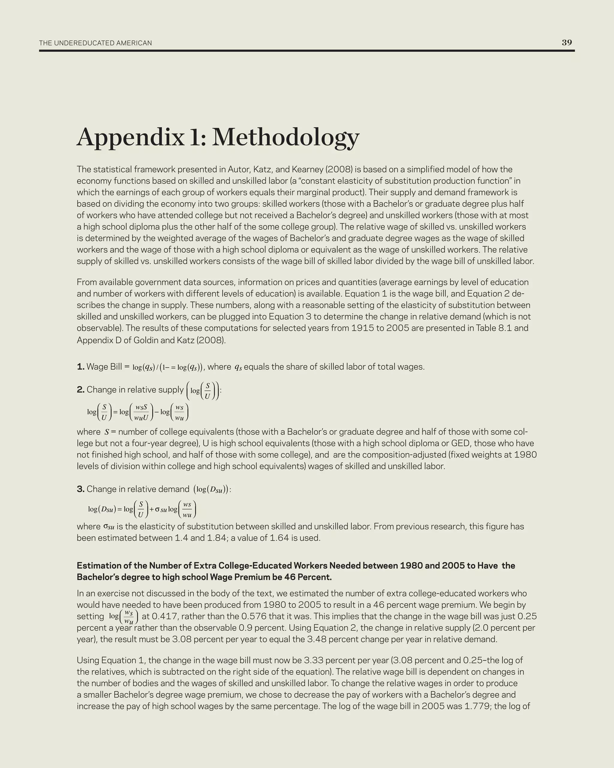 The UnderedUcaTed american 	                                                                                                               39




         Appendix 1: Methodology
         The statistical framework presented in autor, Katz, and Kearney (2008) is based on a simplified model of how the
         economy functions based on skilled and unskilled labor (a “constant elasticity of substitution production function” in
         which the earnings of each group of workers equals their marginal product). Their supply and demand framework is
         based on dividing the economy into two groups: skilled workers (those with a Bachelor’s or graduate degree plus half
         of workers who have attended college but not received a Bachelor’s degree) and unskilled workers (those with at most
         a high school diploma plus the other half of the some college group). The relative wage of skilled vs. unskilled workers
         is determined by the weighted average of the wages of Bachelor’s and graduate degree wages as the wage of skilled
         workers and the wage of those with a high school diploma or equivalent as the wage of unskilled workers. The relative
         supply of skilled vs. unskilled workers consists of the wage bill of skilled labor divided by the wage bill of unskilled labor.

         From available government data sources, information on prices and quantities (average earnings by level of education
         and number of workers with different levels of education) is available. equation 1 is the wage bill, and equation 2 de-
         scribes the change in supply. These numbers, along with a reasonable setting of the elasticity of substitution between
         skilled and unskilled workers, can be plugged into equation 3 to determine the change in relative demand (which is not
         observable). The results of these computations for selected years from 1915 to 2005 are presented in Table 8.1 and
         appendix d of Goldin and Katz (2008).


         1. Wage Bill =                     , where     equals the share of skilled labor of total wages.

         2. change in relative supply           :




         where = number of college equivalents (those with a Bachelor’s or graduate degree and half of those with some col-
         lege but not a four-year degree), U is high school equivalents (those with a high school diploma or Ged, those who have
         not finished high school, and half of those with some college), and are the composition-adjusted (fixed weights at 1980
         levels of division within college and high school equivalents) wages of skilled and unskilled labor.

         3. change in relative demand               :



         where     is the elasticity of substitution between skilled and unskilled labor. From previous research, this figure has
         been estimated between 1.4 and 1.84; a value of 1.64 is used.


         Estimation of the Number of Extra College-Educated Workers Needed between 1980 and 2005 to Have the
         Bachelor’s degree to high school Wage Premium be 46 Percent.
         in an exercise not discussed in the body of the text, we estimated the number of extra college-educated workers who
         would have needed to have been produced from 1980 to 2005 to result in a 46 percent wage premium. We begin by
         setting           at 0.417, rather than the 0.576 that it was. This implies that the change in the wage bill was just 0.25
         percent a year rather than the observable 0.9 percent. Using equation 2, the change in relative supply (2.0 percent per
         year), the result must be 3.08 percent per year to equal the 3.48 percent change per year in relative demand.

         Using equation 1, the change in the wage bill must now be 3.33 percent per year (3.08 percent and 0.25–the log of
         the relatives, which is subtracted on the right side of the equation). The relative wage bill is dependent on changes in
         the number of bodies and the wages of skilled and unskilled labor. To change the relative wages in order to produce
         a smaller Bachelor’s degree wage premium, we chose to decrease the pay of workers with a Bachelor’s degree and
         increase the pay of high school wages by the same percentage. The log of the wage bill in 2005 was 1.779; the log of
 
