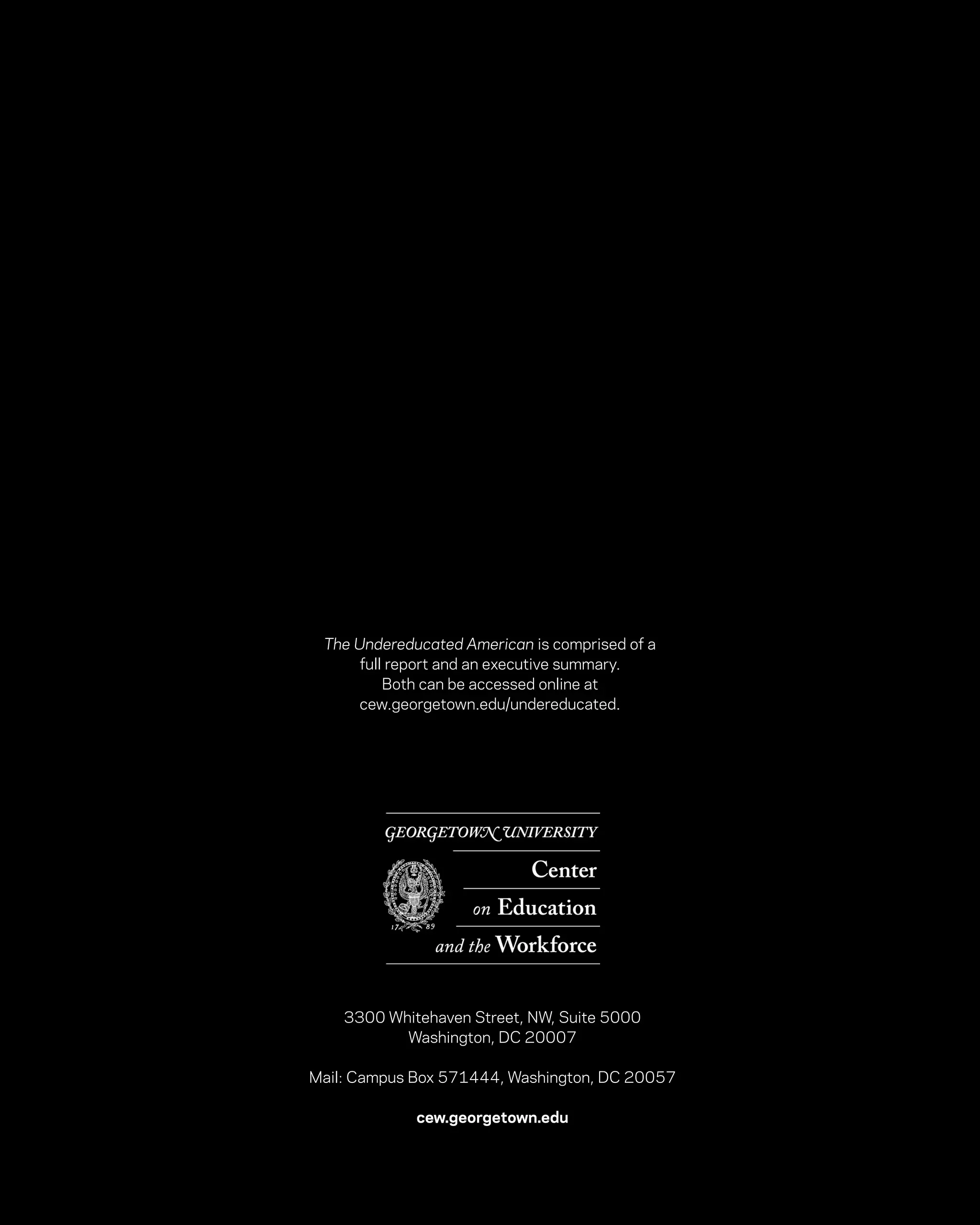 The Undereducated American is comprised of a
     full report and an executive summary.
         Both can be accessed online at
     cew.georgetown.edu/undereducated.




    3300 Whitehaven Street, NW, Suite 5000
           Washington, DC 20007

Mail: Campus Box 571444, Washington, DC 20057

             cew.georgetown.edu
 