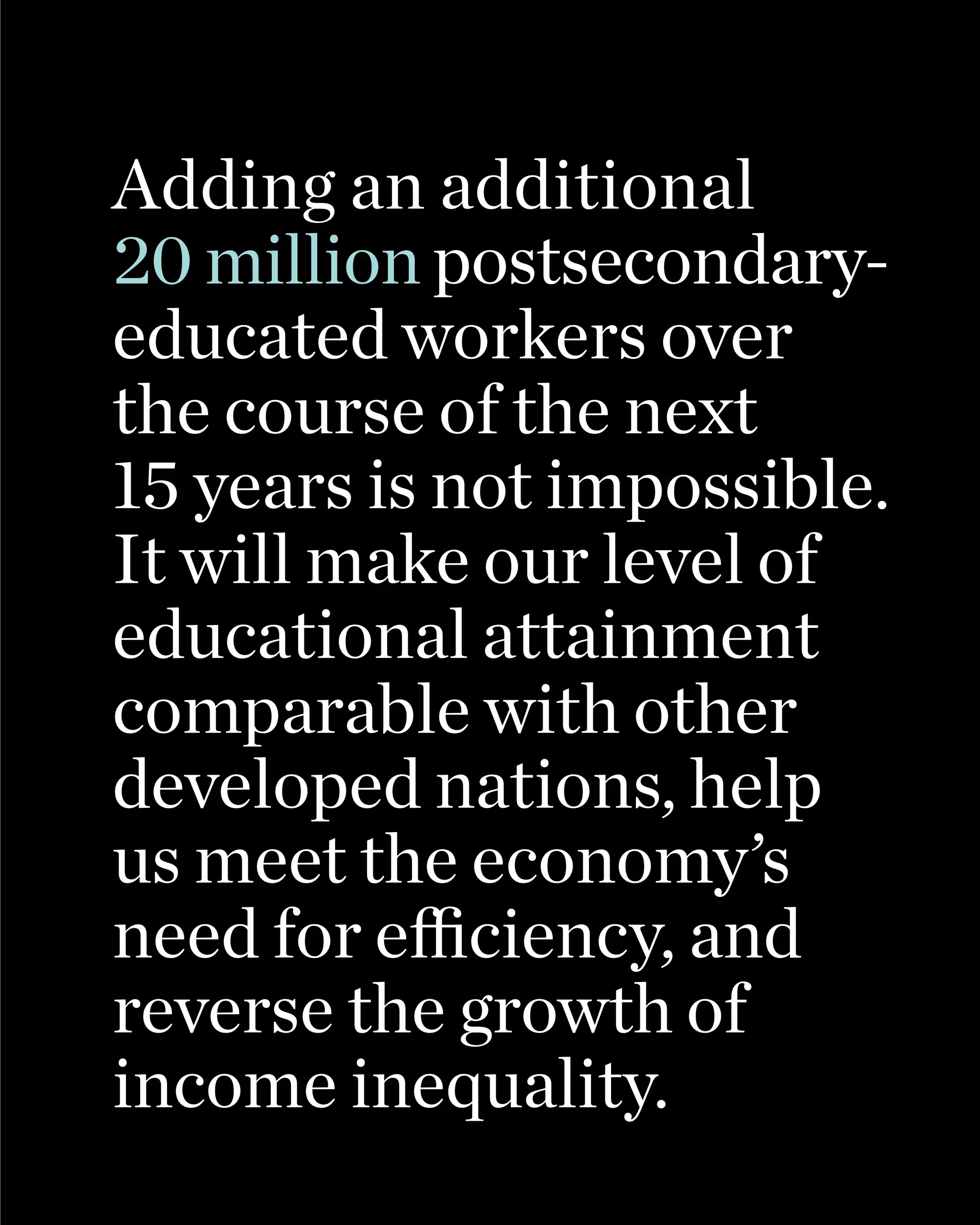Adding an additional
20 million postsecondary-
educated workers over
the course of the next
15 years is not impossible.
It will make our level of
educational attainment
comparable with other
developed nations, help
us meet the economy’s
need for efficiency, and
reverse the growth of
income inequality.
 