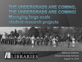 The undergrads are coming, the undergrads are coming! Managing large-scale student research projects Rebecca Goldman Drexel University Archives August 14, 2010 