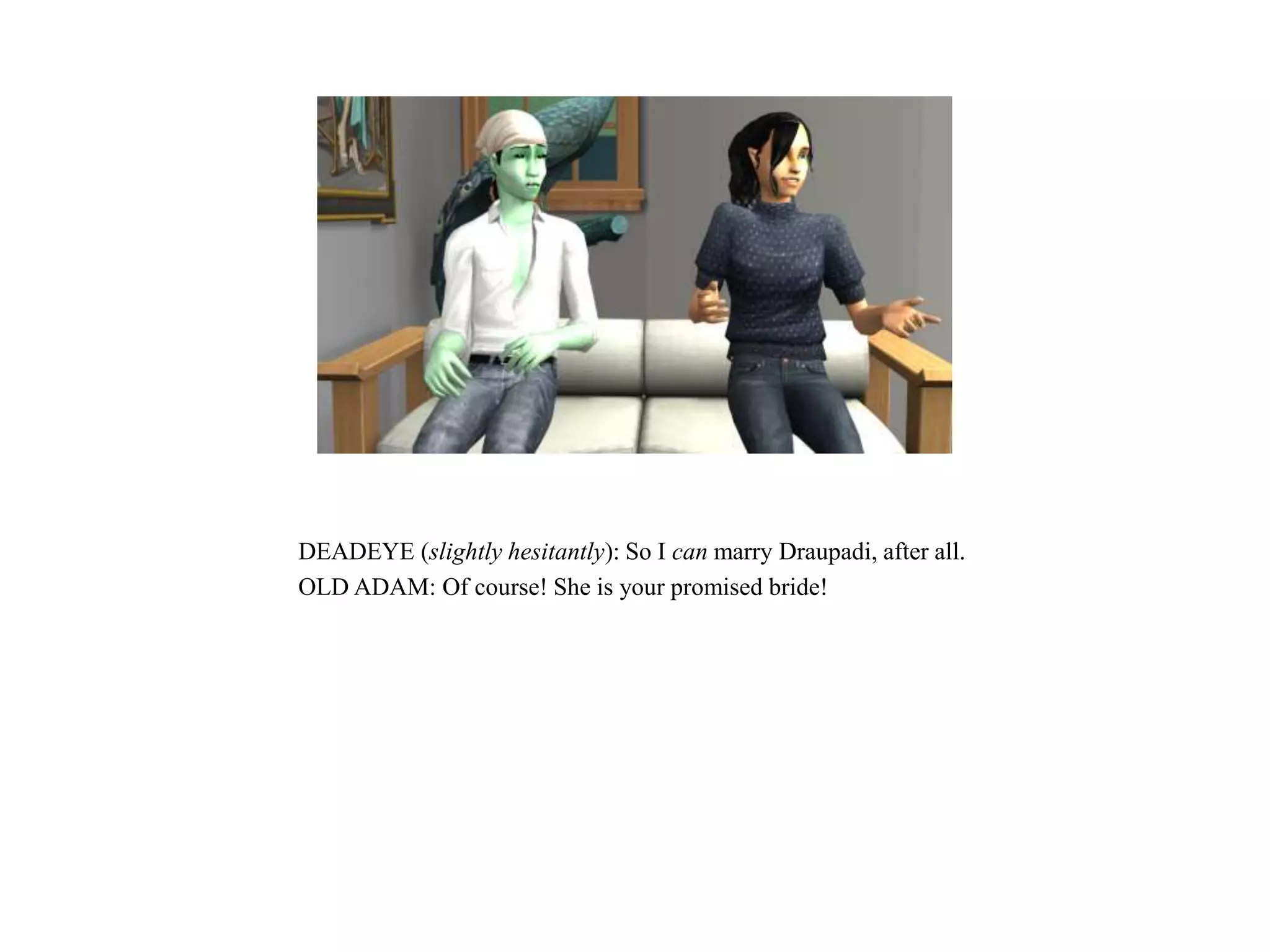 DEADEYE (slightly hesitantly): So I can marry Draupadi, after all.
OLD ADAM: Of course! She is your promised bride!
 