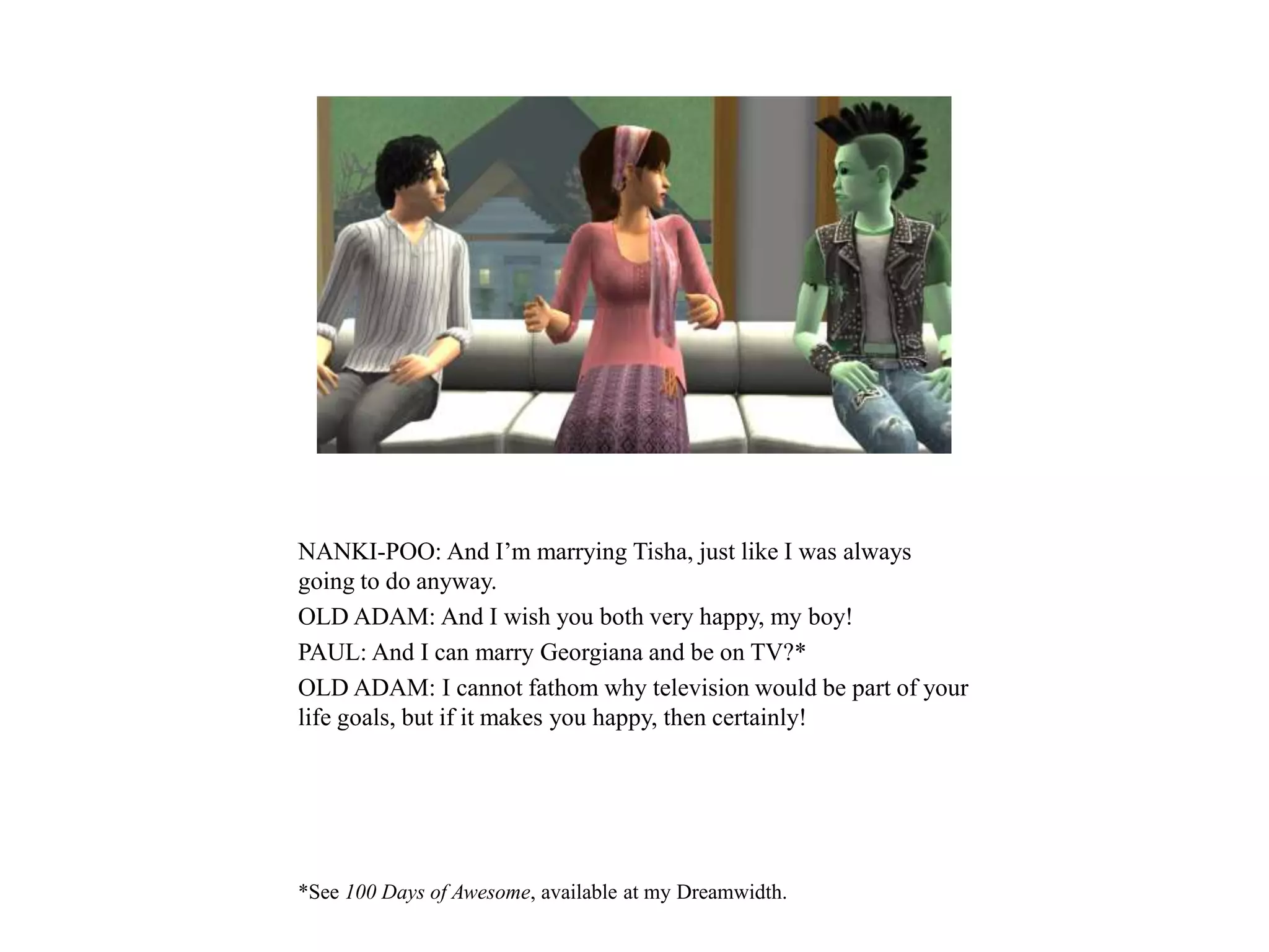 NANKI-POO: And I’m marrying Tisha, just like I was always
going to do anyway.
OLD ADAM: And I wish you both very happy, my boy!
PAUL: And I can marry Georgiana and be on TV?*
OLD ADAM: I cannot fathom why television would be part of your
life goals, but if it makes you happy, then certainly!
*See 100 Days of Awesome, available at my Dreamwidth.
 