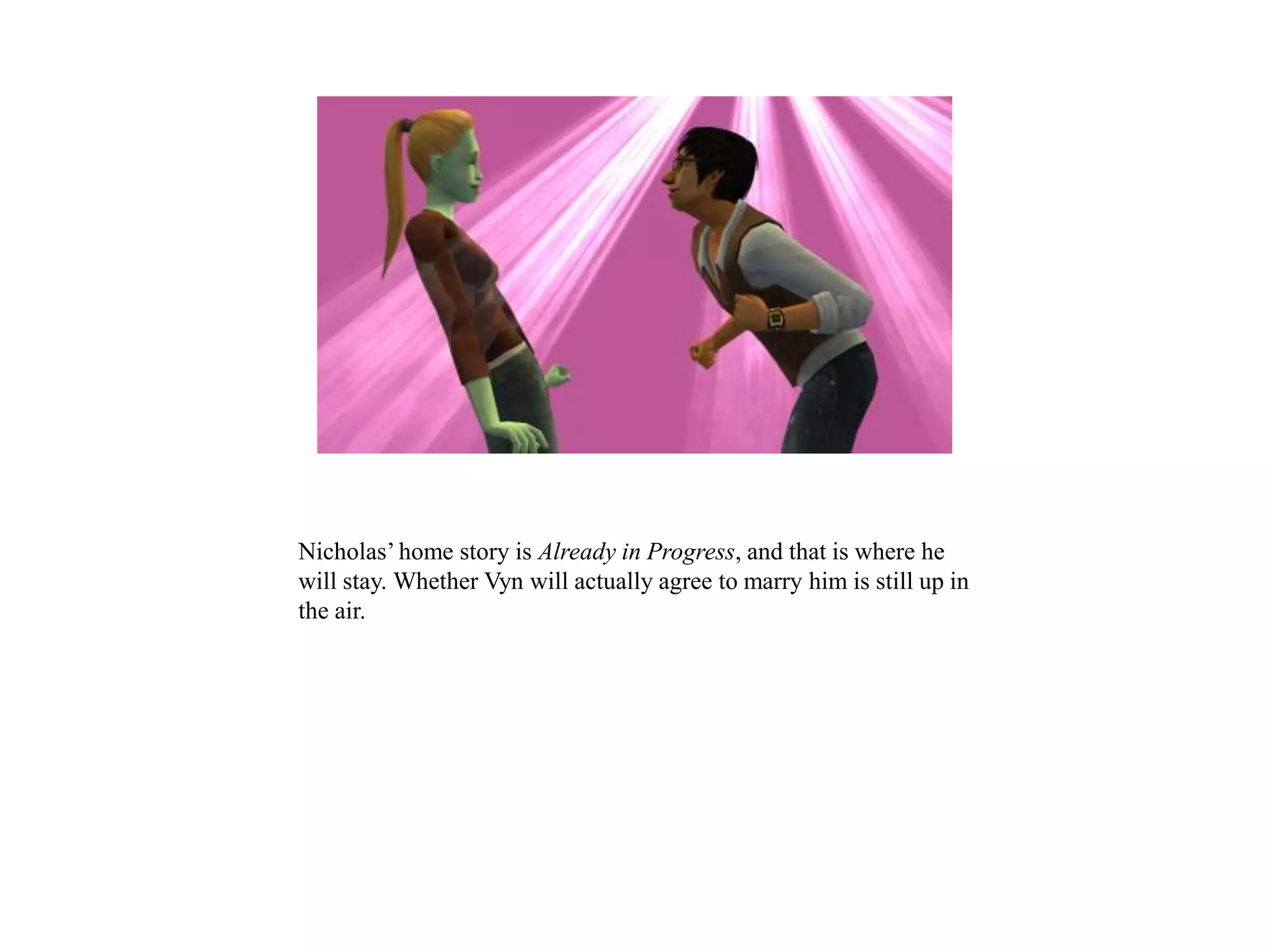 Nicholas’ home story is Already in Progress, and that is where he
will stay. Whether Vyn will actually agree to marry him is still up in
the air.
 
