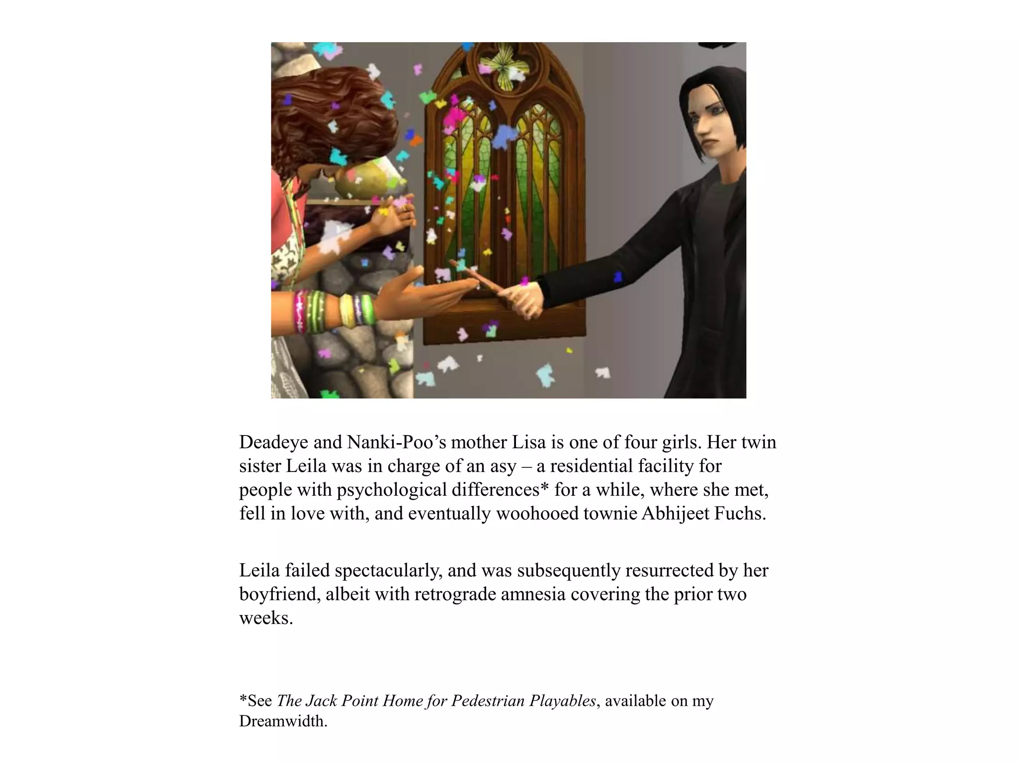 Deadeye and Nanki-Poo’s mother Lisa is one of four girls. Her twin
sister Leila was in charge of an asy – a residential facility for
people with psychological differences* for a while, where she met,
fell in love with, and eventually woohooed townie Abhijeet Fuchs.
Leila failed spectacularly, and was subsequently resurrected by her
boyfriend, albeit with retrograde amnesia covering the prior two
weeks.
*See The Jack Point Home for Pedestrian Playables, available on my
Dreamwidth.
 