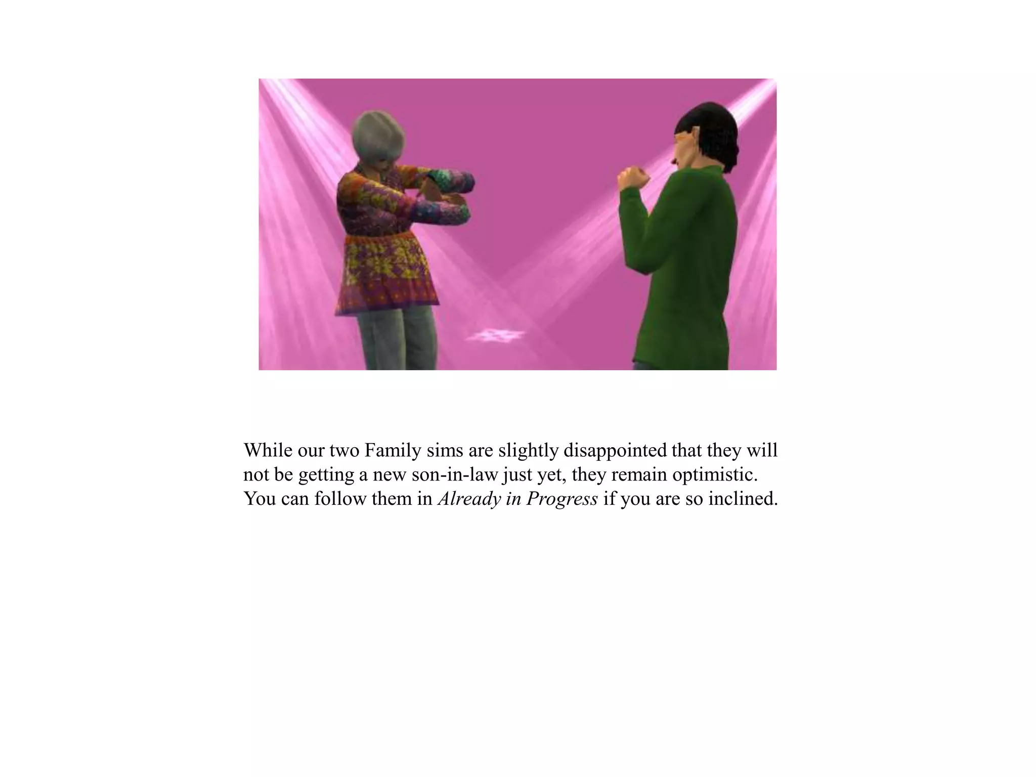 While our two Family sims are slightly disappointed that they will
not be getting a new son-in-law just yet, they remain optimistic.
You can follow them in Already in Progress if you are so inclined.
 