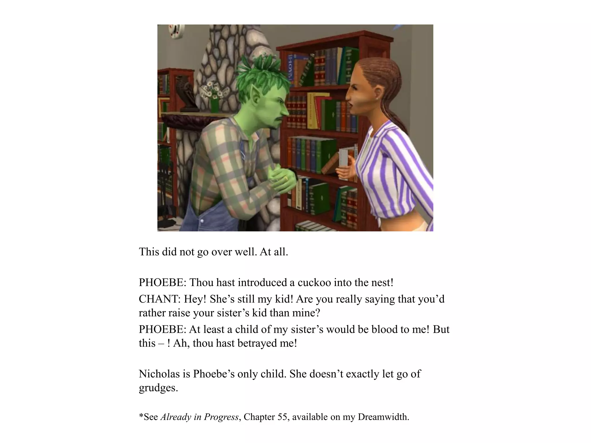 This did not go over well. At all.
PHOEBE: Thou hast introduced a cuckoo into the nest!
CHANT: Hey! She’s still my kid! Are you really saying that you’d
rather raise your sister’s kid than mine?
PHOEBE: At least a child of my sister’s would be blood to me! But
this – ! Ah, thou hast betrayed me!
Nicholas is Phoebe’s only child. She doesn’t exactly let go of
grudges.
*See Already in Progress, Chapter 55, available on my Dreamwidth.
 