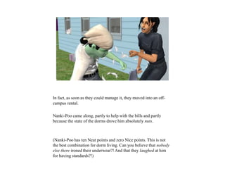 In fact, as soon as they could manage it, they moved into an off-
campus rental.
Nanki-Poo came along, partly to help with the bills and partly
because the state of the dorms drove him absolutely nuts.
(Nanki-Poo has ten Neat points and zero Nice points. This is not
the best combination for dorm living. Can you believe that nobody
else there ironed their underwear?! And that they laughed at him
for having standards?!)
 