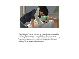 The problem, of course, with two very much in love young adults
who have their own place – or, well, almost their own place,
practically their own place – is that sometimes it can get a bit loud.
Especially in the small and poorly-insulated properties that are
generally on the market as student rentals.
 