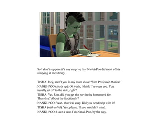 So I don’t suppose it’s any surprise that Nanki-Poo did most of his
studying at the library.
TISHA: Hey, aren’t you in my math class? With Professor Mazza?
NANKI-POO (looks up): Oh yeah, I think I’ve seen you. You
usually sit off to the side, right?
TISHA: Yes. Um, did you get the part in the homework for
Thursday? About the fractionals?
NANKI-POO: Yeah, that was easy. Did you need help with it?
TISHA (with relief): Yes, please. If you wouldn’t mind.
NANKI-POO: Have a seat. I’m Nanki-Poo, by the way.
 