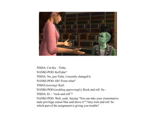 TISHA: I’m Ka – Tisha.
NANKI-POO: KaTisha?
TISHA: No, just Tisha. I recently changed it.
NANKI-POO: Oh? From what?
TISHA (tensing): Karl.
NANKI-POO (nodding approvingly): Rock and roll. So –
TISHA: Er – “rock and roll”?
NANKI-POO: Well, yeah. Saying “You can take your cisnormative
male privilege censor blur and shove it”? Very rock and roll. So
which part of the assignment is giving you trouble?
 