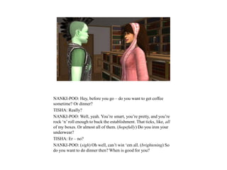 NANKI-POO: Hey, before you go – do you want to get coffee
sometime? Or dinner?
TISHA: Really?
NANKI-POO: Well, yeah. You’re smart, you’re pretty, and you’re
rock ‘n’ roll enough to buck the establishment. That ticks, like, all
of my boxes. Or almost all of them. (hopefully) Do you iron your
underwear?
TISHA: Er – no?
NANKI-POO: (sigh) Oh well, can’t win ‘em all. (brightening) So
do you want to do dinner then? When is good for you?
 