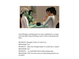 And if Deadeye and Draupadi were more established as a couple,
well, that didn’t mean that things weren’t still moving along with
them.
DEADEYE: Draupadi, I know it’s kind of su–
DRAUPADI: Yes!
DEADEYE: –dden, but I thought maybe we could, that is, maybe –
DRAUPADI: Yes!
DEADEYE: – we could think about maybe getting enga –
DRAUPADI: YES! Yes! Of course yes! Stop talking and kiss me,
you idiot!
 