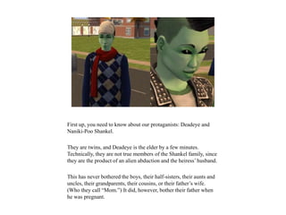 First up, you need to know about our protaganists: Deadeye and
Naniki-Poo Shankel.
They are twins, and Deadeye is the elder by a few minutes.
Technically, they are not true members of the Shankel family, since
they are the product of an alien abduction and the heiress’ husband.
This has never bothered the boys, their half-sisters, their aunts and
uncles, their grandparents, their cousins, or their father’s wife.
(Who they call “Mom.”) It did, however, bother their father when
he was pregnant.
 