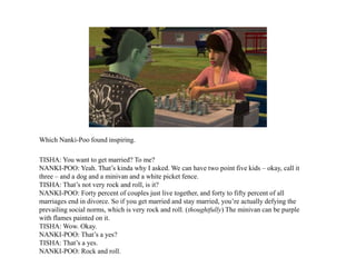 Which Nanki-Poo found inspiring.
TISHA: You want to get married? To me?
NANKI-POO: Yeah. That’s kinda why I asked. We can have two point five kids – okay, call it
three – and a dog and a minivan and a white picket fence.
TISHA: That’s not very rock and roll, is it?
NANKI-POO: Forty percent of couples just live together, and forty to fifty percent of all
marriages end in divorce. So if you get married and stay married, you’re actually defying the
prevailing social norms, which is very rock and roll. (thoughtfully) The minivan can be purple
with flames painted on it.
TISHA: Wow. Okay.
NANKI-POO: That’s a yes?
TISHA: That’s a yes.
NANKI-POO: Rock and roll.
 