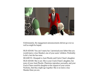 Unfortunately, the engagement announcements did not go over as
well as might be hoped.
OLD ADAM: You can’t marry her. I promised your father that you
would marry a true Shankel, one of your aunts’ children. Preferably
Leila’s, but she has none.
DEADEYE: Draupadi is Aunt Phoebe and Uncle Chant’s daughter.
OLD ADAM: She is not. She is your Uncle Chant’s daughter, but
none of your Aunt Phoebe. Plantsims reproduce asexually, and your
Uncle Chant cured his daughter at the request of your cousin
Nicholas, that they might age together. She is no more a true
Shankel than you are.
 