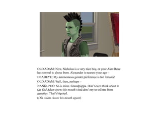 OLD ADAM: Now, Nicholas is a very nice boy, or your Aunt Rose
has several to chose from. Alexander is nearest your age –
DEADEYE: My autonomous gender preference is for females!
OLD ADAM: Well, then, perhaps –
NANKI-POO: So is mine, Grandpoppa. Don’t even think about it.
(as Old Adam opens his mouth) And don’t try to tell me from
genetics. That’s bigoted.
(Old Adam closes his mouth again)
 