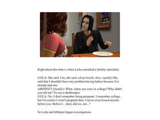 Right about this time is when Leila consulted a fertility specialist.
LEILA: She said. Um, she said. (deep breath, then, rapidly) She
said that I shouldn't have any problem having babies because I've
already had one.
ABHIJEET (blankly): What, when you were in college? Why didn't
you tell me? It's not a dealbreaker.
LEILA: No, I don't remember being pregnant. I remember college,
but I'm certain I wasn't pregnant then. I never even kissed anyone
before you. Before I... died, did we, um...?
So Leila and Abhijeet began investigations.
 