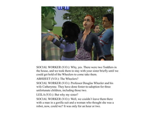SOCIAL WORKER (V.O.): Why, yes. There were two Toddlers in
the house, and we took them to stay with your sister briefly until we
could get hold of the Wheelers to come take them.
ABHIJEET (V.O.): The Wheelers?
SOCIAL WORKER (V.O.): Professor Douglas Wheeler and his
wife Catherynne. They have done foster-to-adoption for three
unfortunate children, including those two.
LEILA (V.O.): But why my sister?
SOCIAL WORKER (V.O.): Well, we couldn’t leave them there
with a man in a gorilla suit and a woman who thought she was a
robot, now, could we? It was only for an hour or two.
 