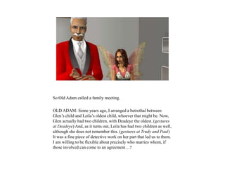 So Old Adam called a family meeting.
OLD ADAM: Some years ago, I arranged a betrothal between
Glen’s child and Leila’s oldest child, whoever that might be. Now,
Glen actually had two children, with Deadeye the oldest. (gestures
at Deadeye) And, as it turns out, Leila has had two children as well,
although she does not remember this. (gestures at Trudy and Paul)
It was a fine piece of detective work on her part that led us to them.
I am willing to be flexible about precisely who marries whom, if
those involved can come to an agreement…?
 
