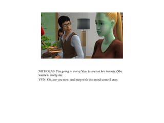 NICHOLAS: I’m going to marry Vyn. (stares at her intently) She
wants to marry me.
VYN: Oh, are you now. And stop with that mind-control crap.
 