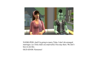 NANKI-POO: And I’m going to marry Tisha. I don’t do arranged
marriages. (as Tisha shifts uncomfortably) You stay there. We don’t
have to do this.
OLD ADAM: Nonsense!
 
