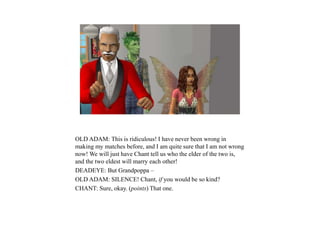 OLD ADAM: This is ridiculous! I have never been wrong in
making my matches before, and I am quite sure that I am not wrong
now! We will just have Chant tell us who the elder of the two is,
and the two eldest will marry each other!
DEADEYE: But Grandpoppa –
OLD ADAM: SILENCE! Chant, if you would be so kind?
CHANT: Sure, okay. (points) That one.
 