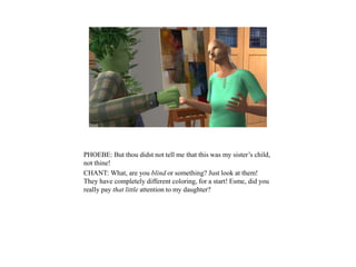 PHOEBE: But thou didst not tell me that this was my sister’s child,
not thine!
CHANT: What, are you blind or something? Just look at them!
They have completely different coloring, for a start! Esme, did you
really pay that little attention to my daughter?
 