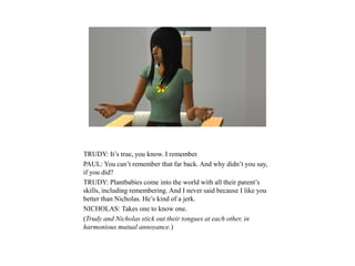 TRUDY: It’s true, you know. I remember.
PAUL: You can’t remember that far back. And why didn’t you say,
if you did?
TRUDY: Plantbabies come into the world with all their parent’s
skills, including remembering. And I never said because I like you
better than Nicholas. He’s kind of a jerk.
NICHOLAS: Takes one to know one.
(Trudy and Nicholas stick out their tongues at each other, in
harmonious mutual annoyance.)
 
