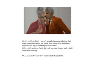 GLEN (softly, to Lisa): I haven’t actually been worried about that
since the third trimester, you know. This whole mess could have
been avoided if your dad had just talked to me.
LISA (softly, to Glen): Well, don’t tell him that. He gets such a thrill
out of matchmaking.
OLD ADAM: We shall have a dance party to celebrate!
 