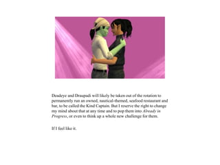 Deadeye and Draupadi will likely be taken out of the rotation to
permanently run an owned, nautical-themed, seafood restaurant and
bar, to be called the Kind Captain. But I reserve the right to change
my mind about that at any time and to pop them into Already in
Progress, or even to think up a whole new challenge for them.
If I feel like it.
 