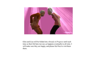 Glen and Lisa will be folded into Already in Progress until such
time as their life bars run out, as happens eventually to all sims. I
will make sure they are happy, and please feel free to visit them
there.
 