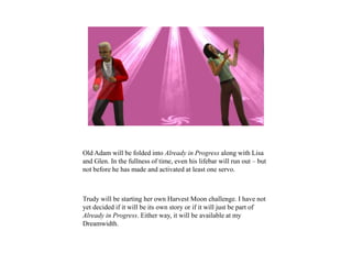 Old Adam will be folded into Already in Progress along with Lisa
and Glen. In the fullness of time, even his lifebar will run out – but
not before he has made and activated at least one servo.
Trudy will be starting her own Harvest Moon challenge. I have not
yet decided if it will be its own story or if it will just be part of
Already in Progress. Either way, it will be available at my
Dreamwidth.
 