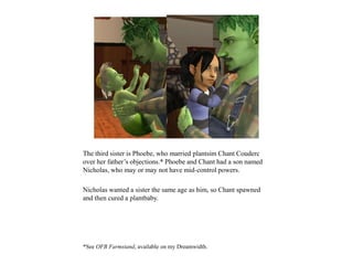 The third sister is Phoebe, who married plantsim Chant Couderc
over her father’s objections.* Phoebe and Chant had a son named
Nicholas, who may or may not have mid-control powers.
Nicholas wanted a sister the same age as him, so Chant spawned
and then cured a plantbaby.
*See OFB Farmstand, available on my Dreamwidth.
 