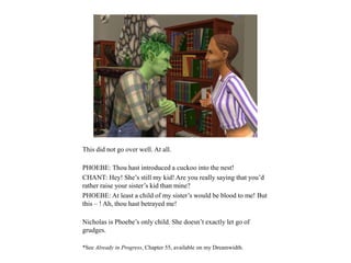 This did not go over well. At all.
PHOEBE: Thou hast introduced a cuckoo into the nest!
CHANT: Hey! She’s still my kid! Are you really saying that you’d
rather raise your sister’s kid than mine?
PHOEBE: At least a child of my sister’s would be blood to me! But
this – ! Ah, thou hast betrayed me!
Nicholas is Phoebe’s only child. She doesn’t exactly let go of
grudges.
*See Already in Progress, Chapter 55, available on my Dreamwidth.
 