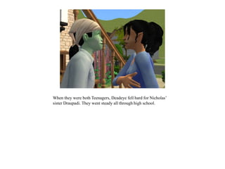 When they were both Teenagers, Deadeye fell hard for Nicholas’
sister Draupadi. They went steady all through high school.
 