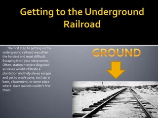 Getting to the Underground RailroadGROUND       The first step to getting on the underground railroad was often the hardest and most difficult. Escaping from your slave owner. Often, station masters disguised as slaves would infiltrate a plantation and help slaves escape and get to a safe zone, such as: a barn, a basement, or some place where  slave owners couldn't find them.  
