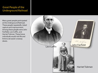 Great People of the Underground RailroadMany great people participated at the Underground Railroad. These people repeatedly risked capture and imprisonment. Among these people were John Fairfield, Levi Coffin, and Harriet Tubman. These brave individuals would risk life and limb to set assist runaway slaves.John FairfieldLevi CoffinHarriet Tubman