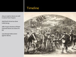           Timeline1619 20 captive slaves are sold in James Town Virginia1636 North Americas slave trade beings 1682 Virginia declares all black imported slaves are slaves for life1775 Georgia takes action against slavery