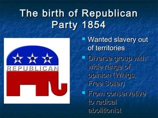 The birth of RepublicanThe birth of Republican
Party 1854Party 1854
 Wanted slavery outWanted slavery out
of territoriesof territories
 Diverse group withDiverse group with
wide range ofwide range of
opinion (Whigs,opinion (Whigs,
Free Soiler)Free Soiler)
 From conservativeFrom conservative
to radicalto radical
abolitionistabolitionist
 