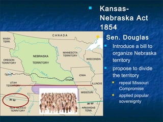  Kansas-
Nebraska Act
1854
 Sen. Douglas
 Introduce a bill to
organize Nebraska
territory
 propose to divide
the territory
 repeal Missouri
Compromise
 applied popular
sovereignty
 