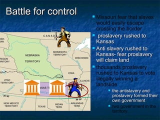 Battle for controlBattle for control  Missouri fear that slaves
would easily escape
crossing the border
 proslavery rushed toproslavery rushed to
KansasKansas
 Anti slavery rushed toAnti slavery rushed to
Kansas- fear proslaveryKansas- fear proslavery
will claim landwill claim land
 thousands proslavery
rushed to Kansas to vote
illegally winning a
landslide
 the antislavery andthe antislavery and
proslavery formed theirproslavery formed their
own governmentown government
 two government in the
territory.
 