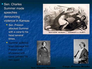  Sen. CharlesSen. Charles
Summer madeSummer made
speechesspeeches
denouncingdenouncing
violence in Kansasviolence in Kansas
 Sen. PrestonSen. Preston
attacked Summerattacked Summer
with a cane to hiswith a cane to his
head severalhead several
times,times,
 Summer suffered
brain damage but
Preston was
showered with
cane (printed “hit
him again””
Sen. Charles Sumner
Congr. Preston Brooks
 