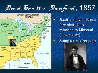 Dre d Sco tt v. Sanfo rd, 1857
 Scott- a slave taken aScott- a slave taken a
free state thenfree state then
returned to Missourireturned to Missouri
(slave state)(slave state)
 Suing for his freedomSuing for his freedom
 