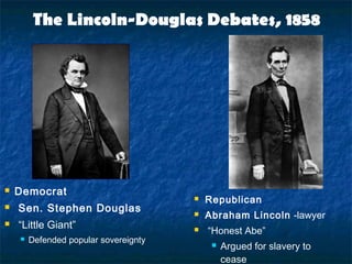 The Lincoln-Douglas Debates, 1858
 Democrat
 Sen. Stephen Douglas
 “Little Giant”
 Defended popular sovereignty
 Republican
 Abraham Lincoln -lawyer
 “Honest Abe”
 Argued for slavery to
cease
 