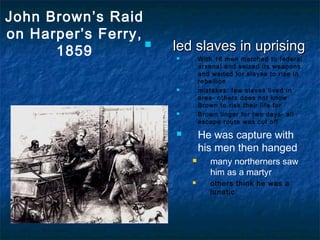 John Brown’s Raid
on Harper’s Ferry,
1859
 led slaves in uprisingled slaves in uprising
 With 16 men marched to federal
arsenal and seized its weapons
and waited for slaves to rise in
rebellion
 mistakes: few slaves lived in
area- others does not know
Brown to risk their life for
 Brown linger for two days- all
escape route was cut off
 He was capture with
his men then hanged
 many northerners saw
him as a martyr
 others think he was a
lunatic
 